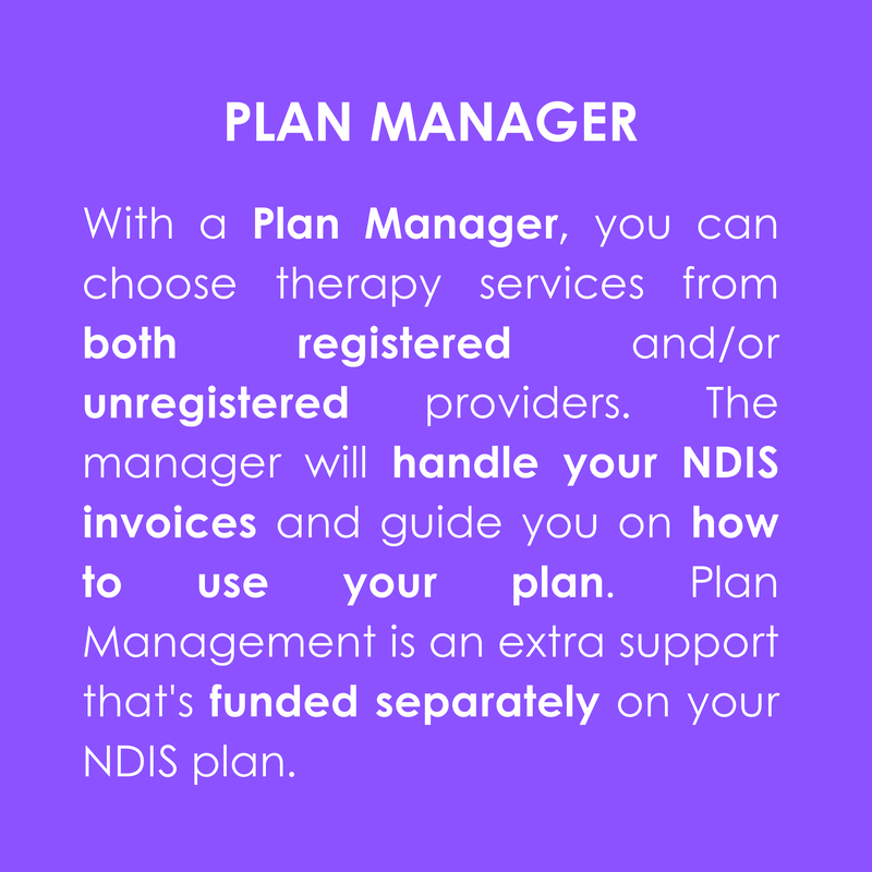 PLAN MANAGER
With a Plan Manager, you can choose therapy services from both registered and/or unregistered providers. The manager will handle your NDIS invoices and guide you on how to use your plan. Plan Management is an extra support that's funded separately on your NDIS plan.