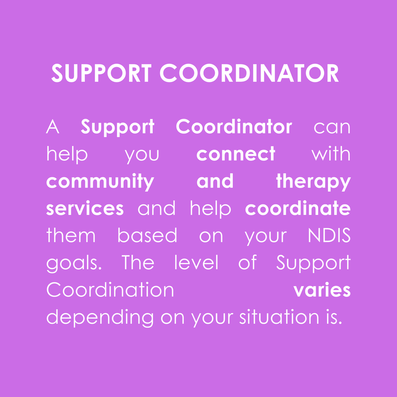 SUPPORT COORDINATOR
A Support Coordinator can help you connect with community and therapy services and help coordinate them based on your NDIS goals. The level of Support Coordination varies depending on your situation is.